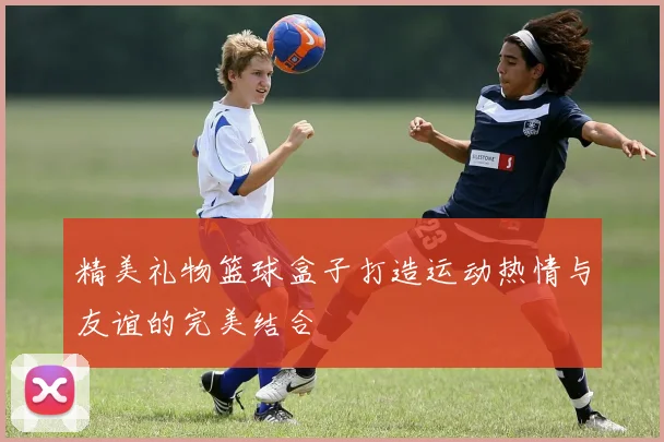 精美礼物篮球盒子打造运动热情与友谊的完美结合