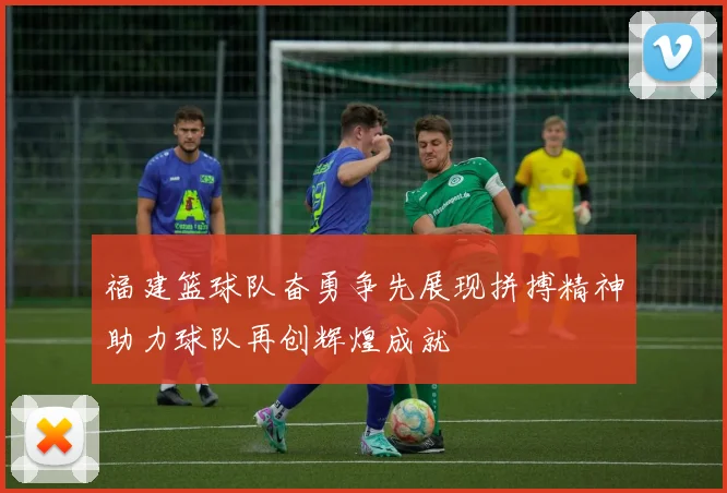 福建篮球队奋勇争先展现拼搏精神助力球队再创辉煌成就