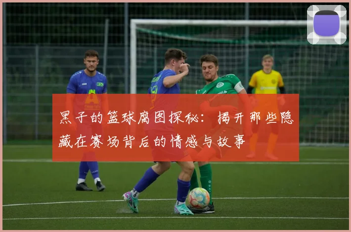 黑子的篮球腐图探秘：揭开那些隐藏在赛场背后的情感与故事