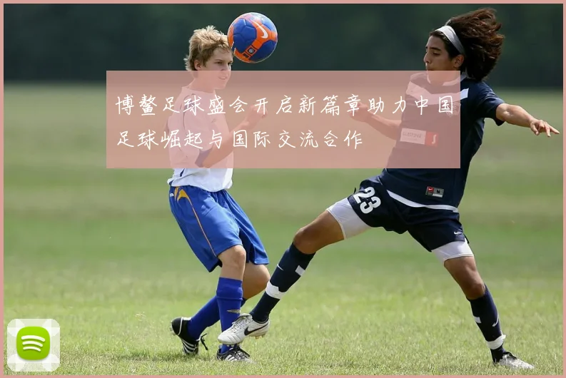 博鳌足球盛会开启新篇章助力中国足球崛起与国际交流合作