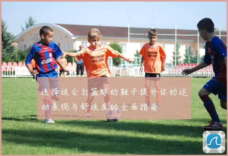 选择适合打篮球的鞋子提升你的运动表现与舒适度的全面指南