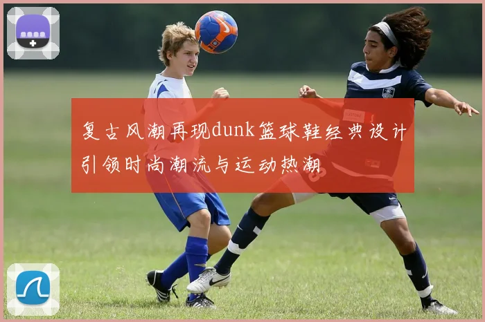 复古风潮再现dunk篮球鞋经典设计引领时尚潮流与运动热潮