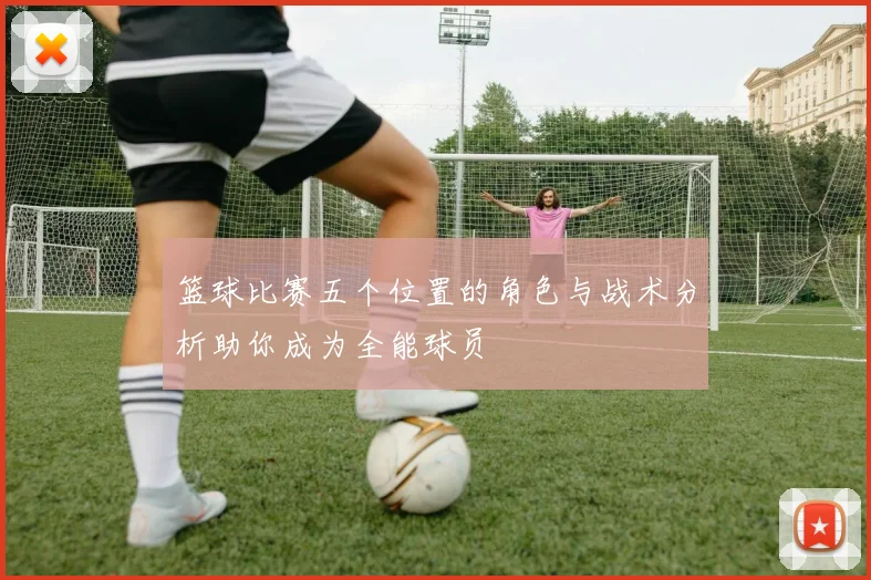 篮球比赛五个位置的角色与战术分析助你成为全能球员