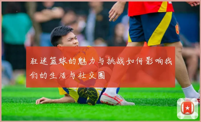 狂迷篮球的魅力与挑战如何影响我们的生活与社交圈