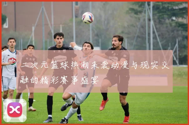 二次元篮球热潮来袭动漫与现实交融的精彩赛事盛宴