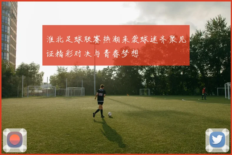 淮北足球联赛热潮来袭球迷齐聚见证精彩对决与青春梦想
